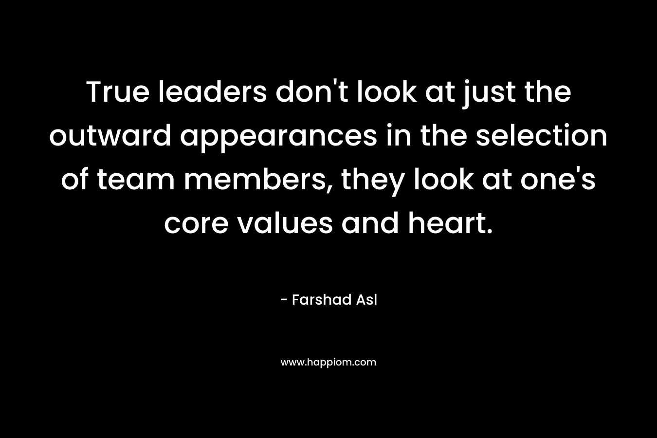 True leaders don’t look at just the outward appearances in the selection of team members, they look at one’s core values and heart. – Farshad Asl