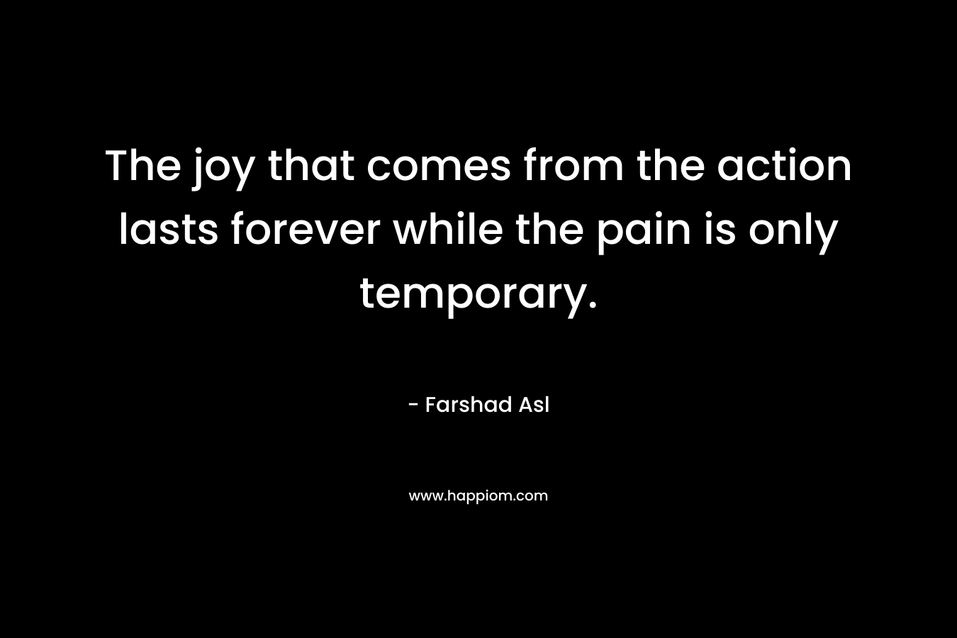 The joy that comes from the action lasts forever while the pain is only temporary.