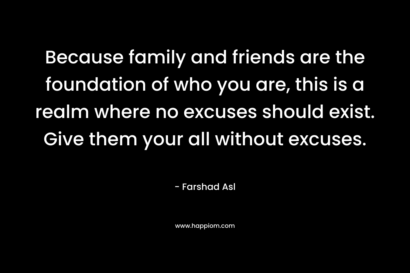 Because family and friends are the foundation of who you are, this is a realm where no excuses should exist. Give them your all without excuses.