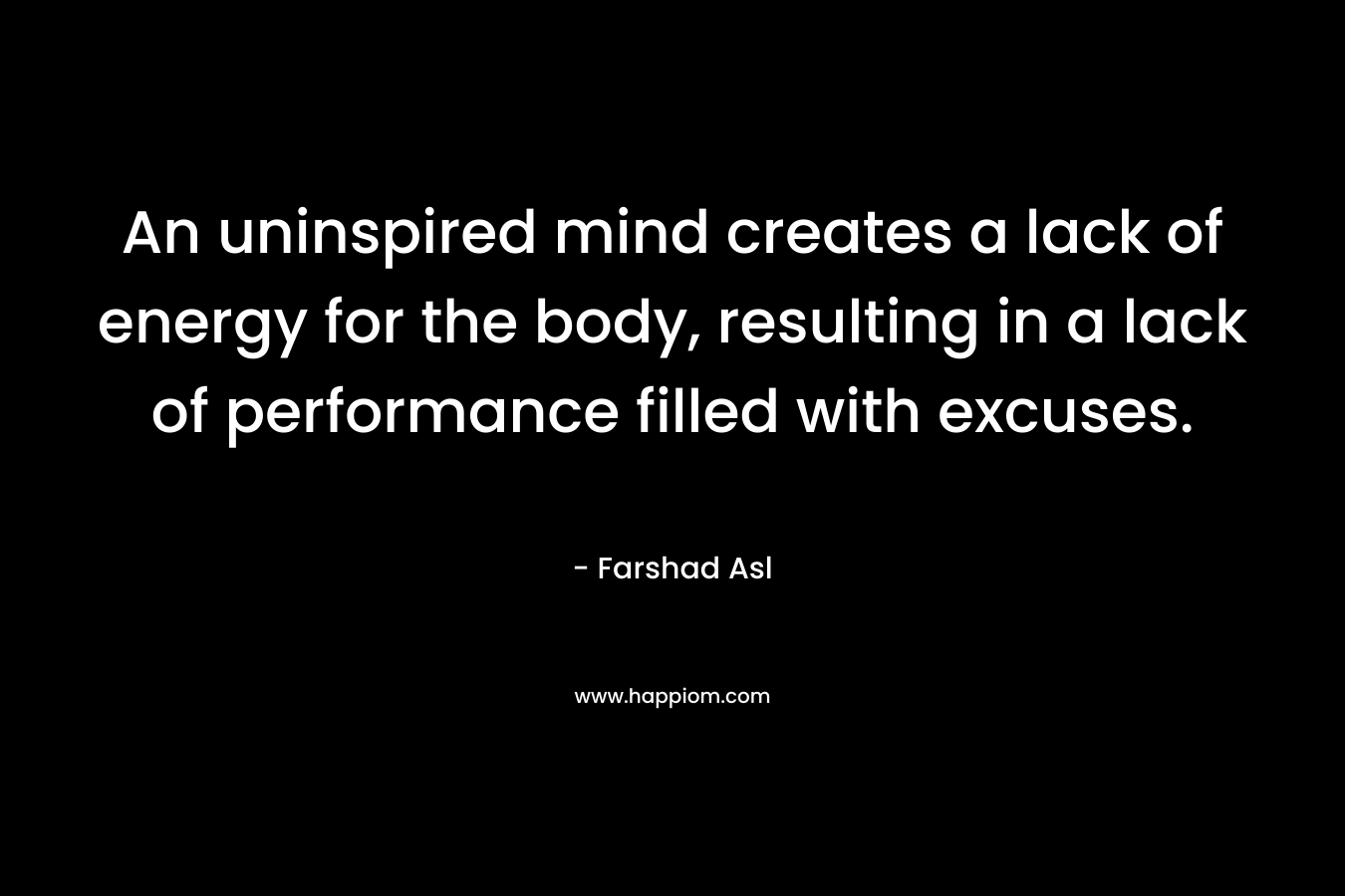 An uninspired mind creates a lack of energy for the body, resulting in a lack of performance filled with excuses. – Farshad Asl
