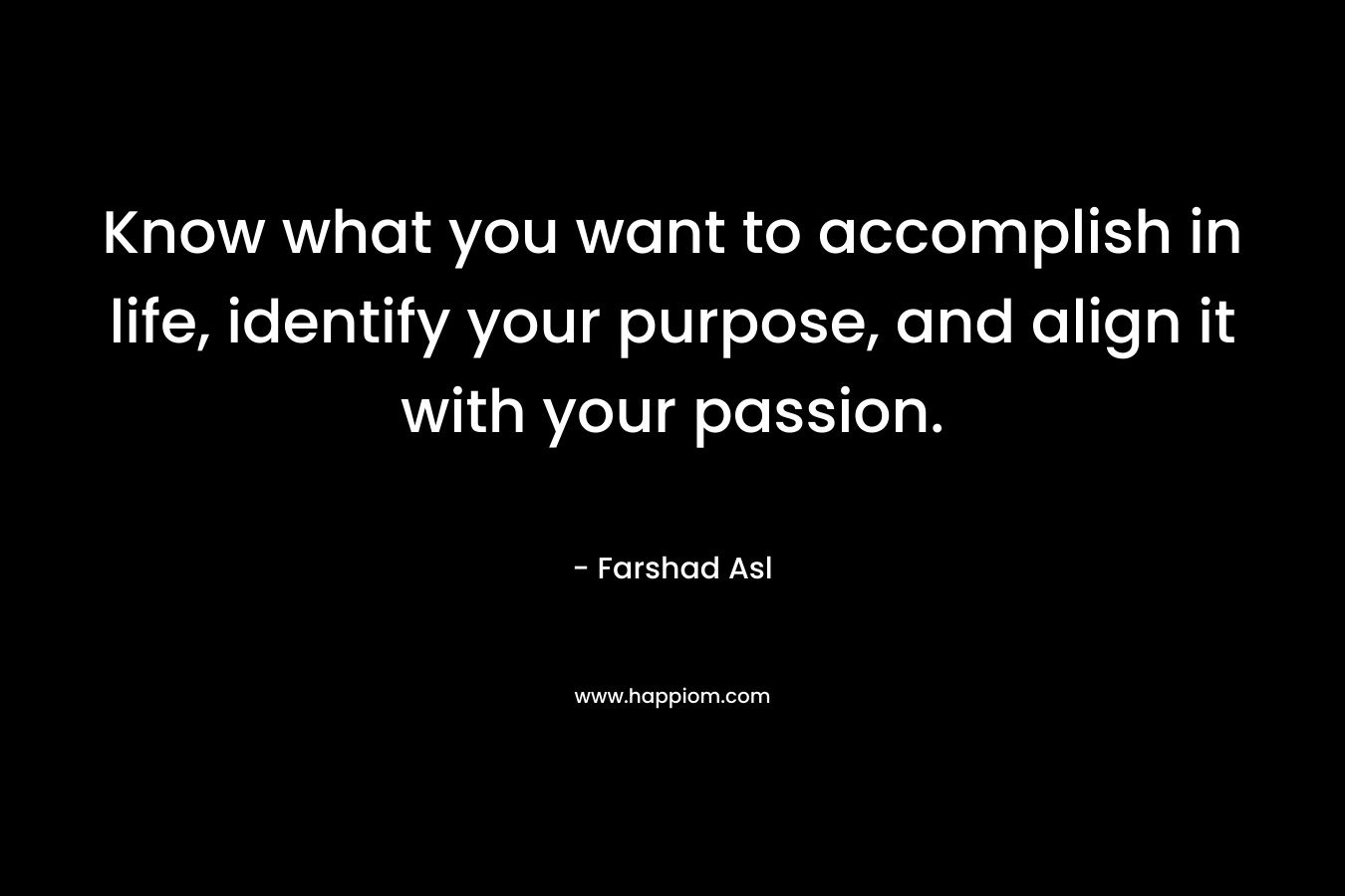 Know what you want to accomplish in life, identify your purpose, and align it with your passion. – Farshad Asl