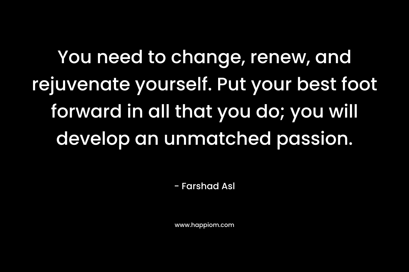 You need to change, renew, and rejuvenate yourself. Put your best foot forward in all that you do; you will develop an unmatched passion. – Farshad Asl