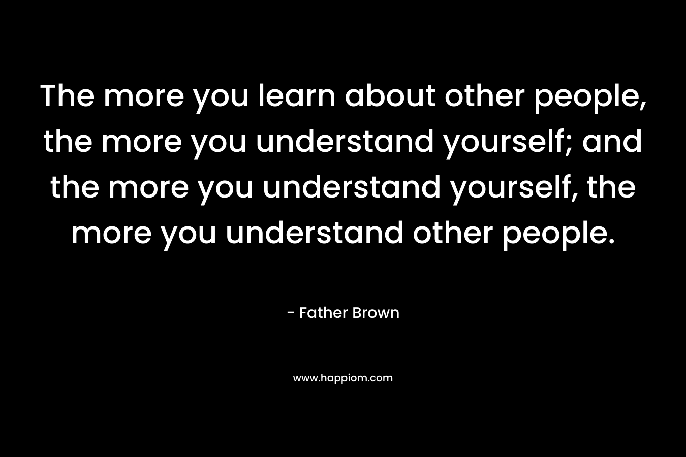 The more you learn about other people, the more you understand yourself; and the more you understand yourself, the more you understand other people.