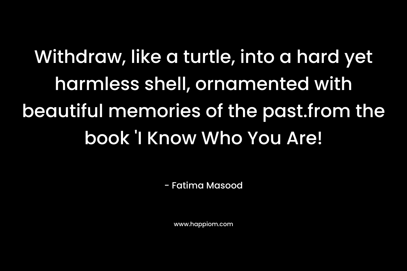 Withdraw, like a turtle, into a hard yet harmless shell, ornamented with beautiful memories of the past.from the book ‘I Know Who You Are! – Fatima Masood