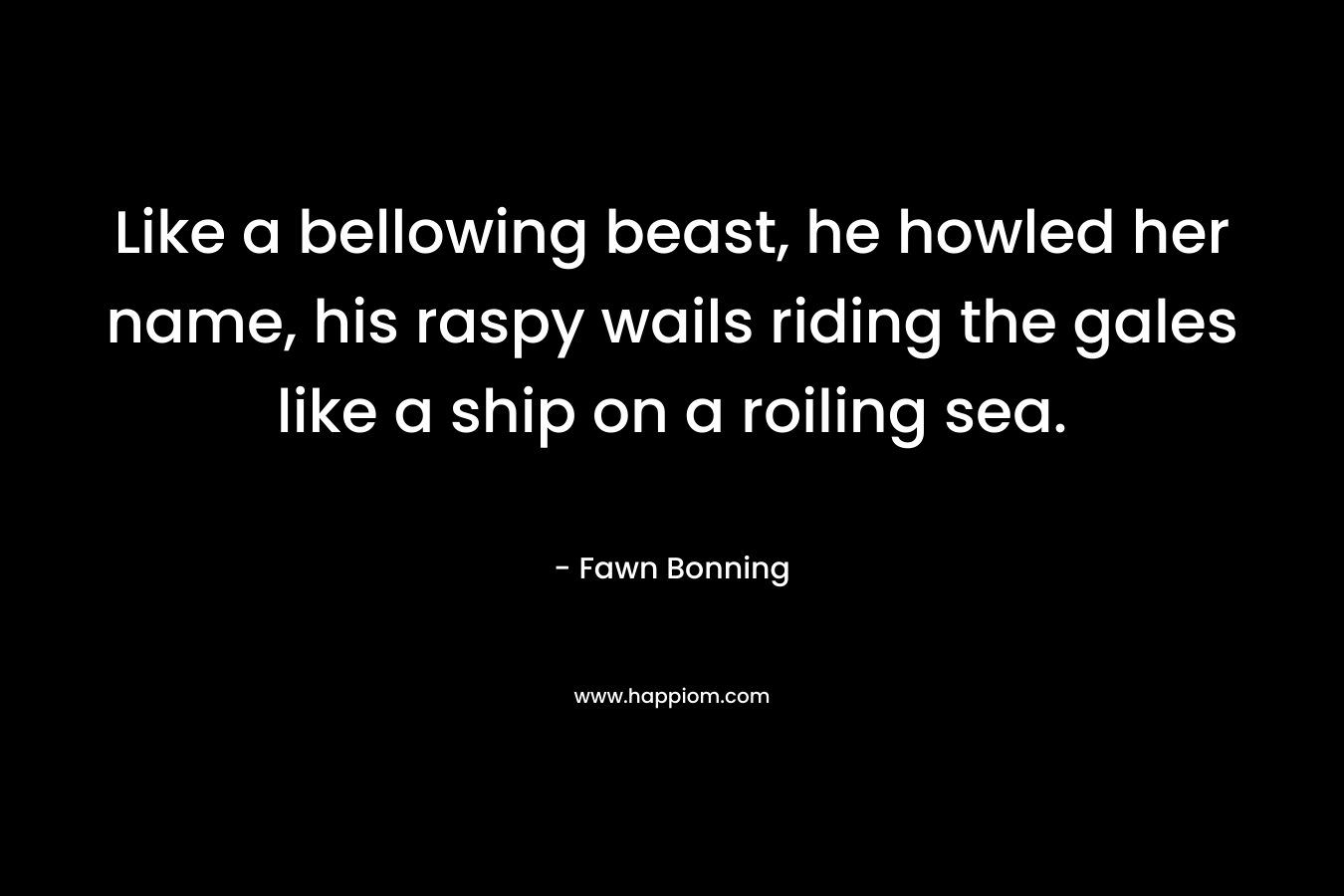 Like a bellowing beast, he howled her name, his raspy wails riding the gales like a ship on a roiling sea. – Fawn Bonning