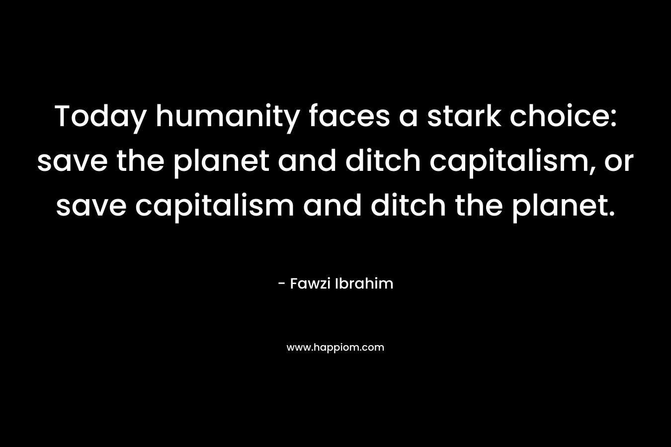 Today humanity faces a stark choice: save the planet and ditch capitalism, or save capitalism and ditch the planet. – Fawzi Ibrahim