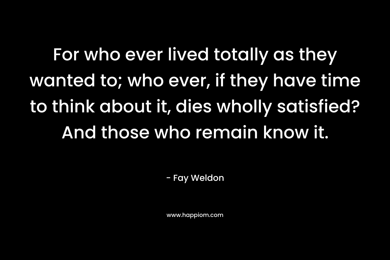 For who ever lived totally as they wanted to; who ever, if they have time to think about it, dies wholly satisfied? And those who remain know it.