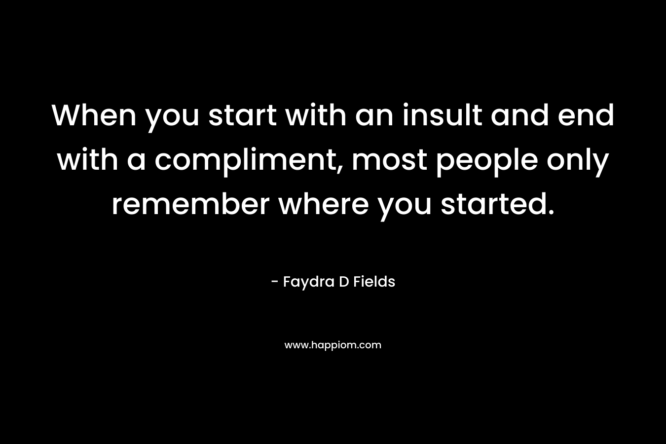 When you start with an insult and end with a compliment, most people only remember where you started. – Faydra D Fields