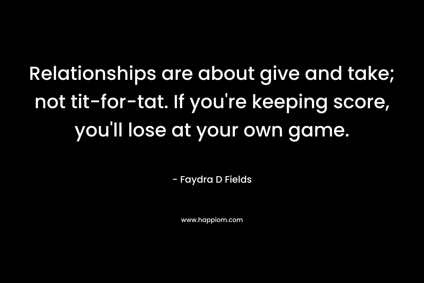 Relationships are about give and take; not tit-for-tat. If you’re keeping score, you’ll lose at your own game. – Faydra D Fields