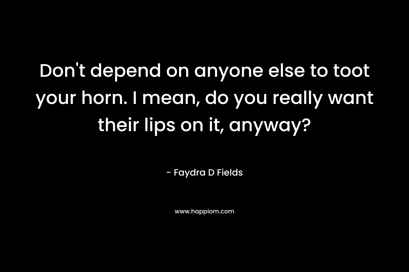 Don’t depend on anyone else to toot your horn. I mean, do you really want their lips on it, anyway? – Faydra D Fields