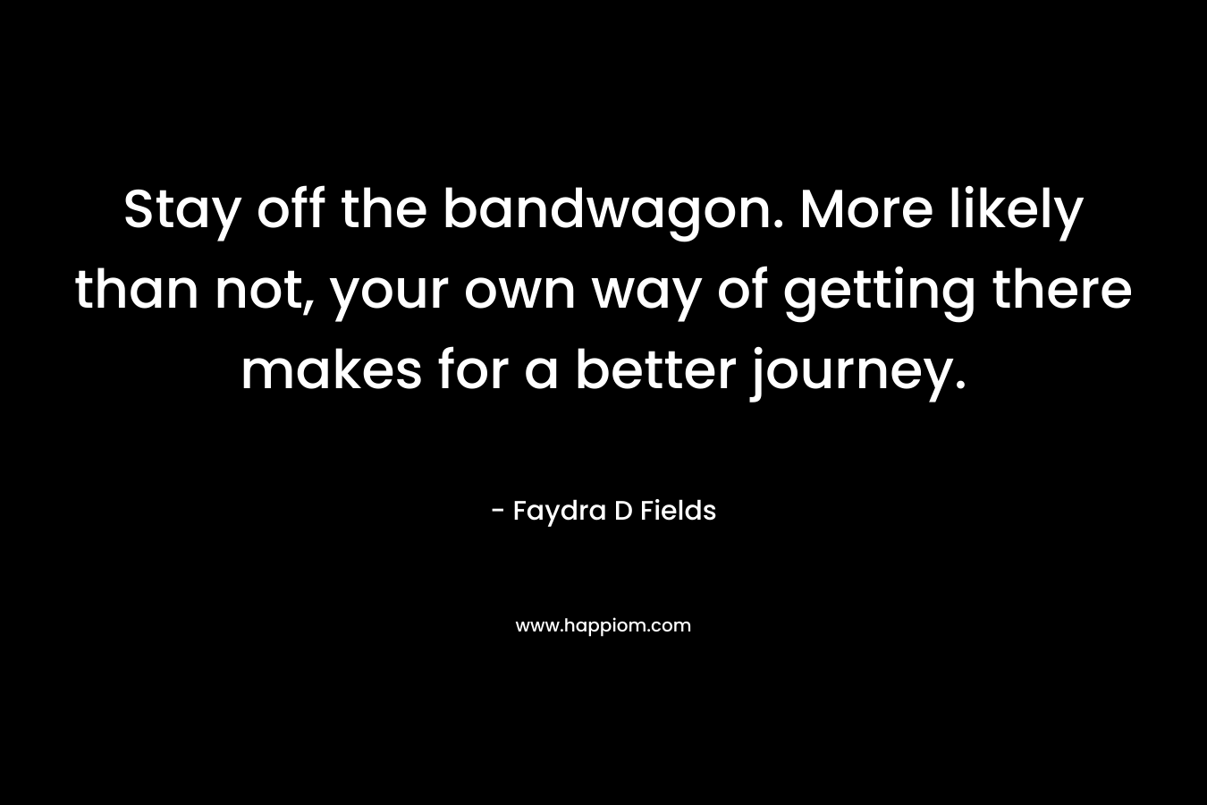 Stay off the bandwagon. More likely than not, your own way of getting there makes for a better journey. – Faydra D Fields