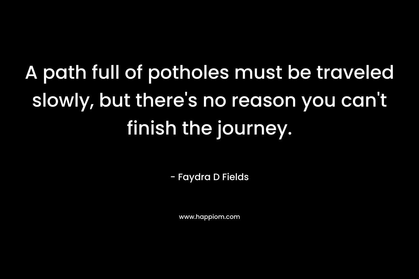 A path full of potholes must be traveled slowly, but there’s no reason you can’t finish the journey. – Faydra D Fields