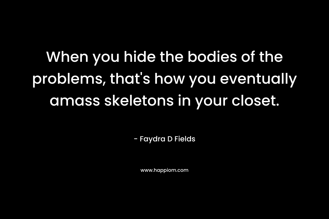 When you hide the bodies of the problems, that’s how you eventually amass skeletons in your closet. – Faydra D Fields