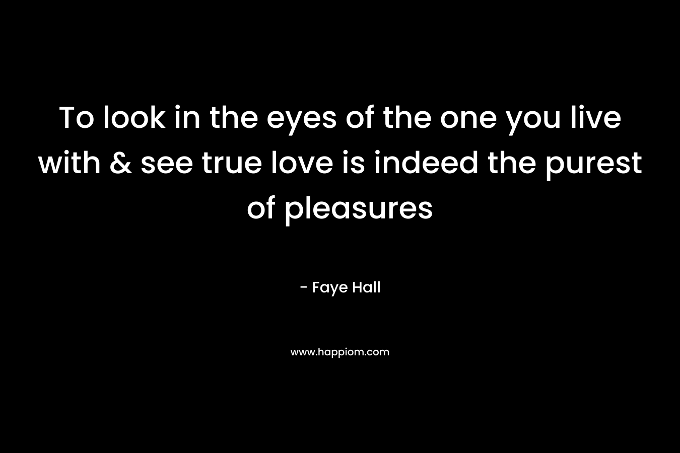 To look in the eyes of the one you live with & see true love is indeed the purest of pleasures – Faye Hall