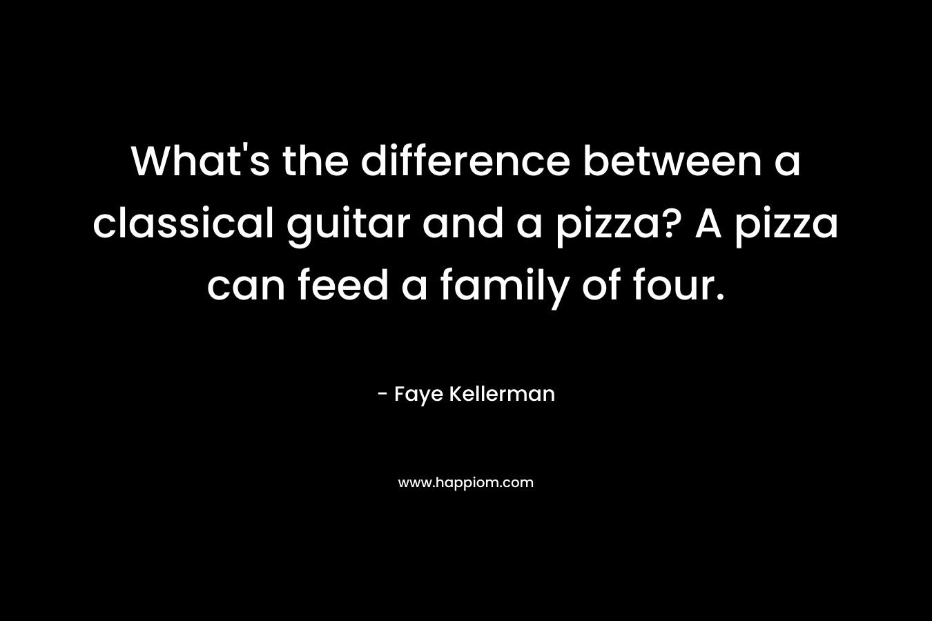 What’s the difference between a classical guitar and a pizza? A pizza can feed a family of four. – Faye Kellerman