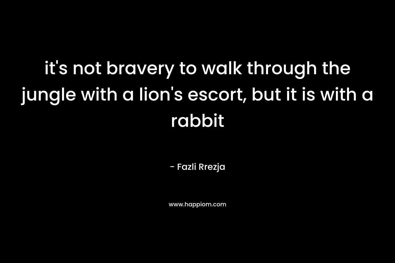 it’s not bravery to walk through the jungle with a lion’s escort, but it is with a rabbit – Fazli Rrezja