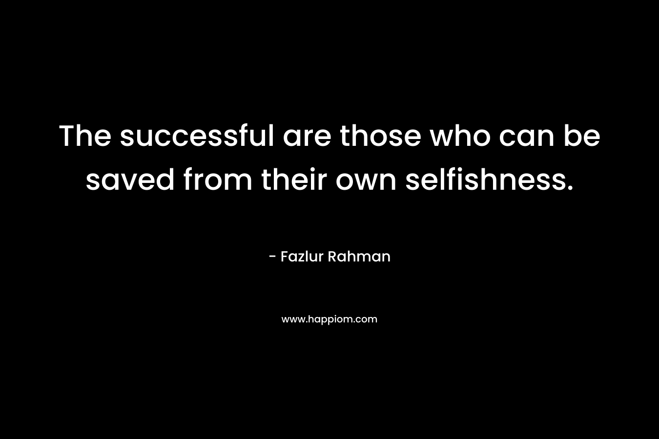 The successful are those who can be saved from their own selfishness. – Fazlur Rahman