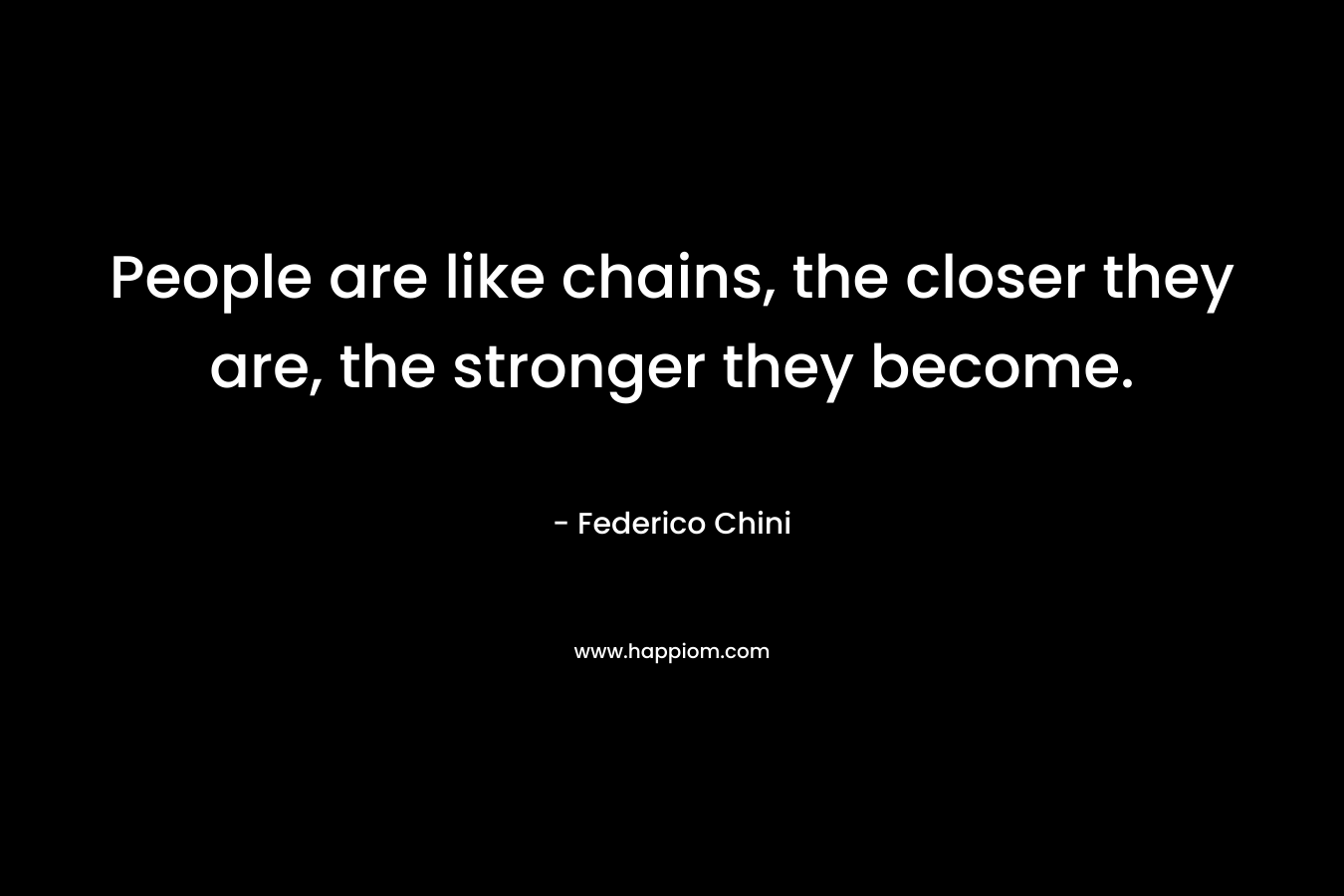 People are like chains, the closer they are, the stronger they become.