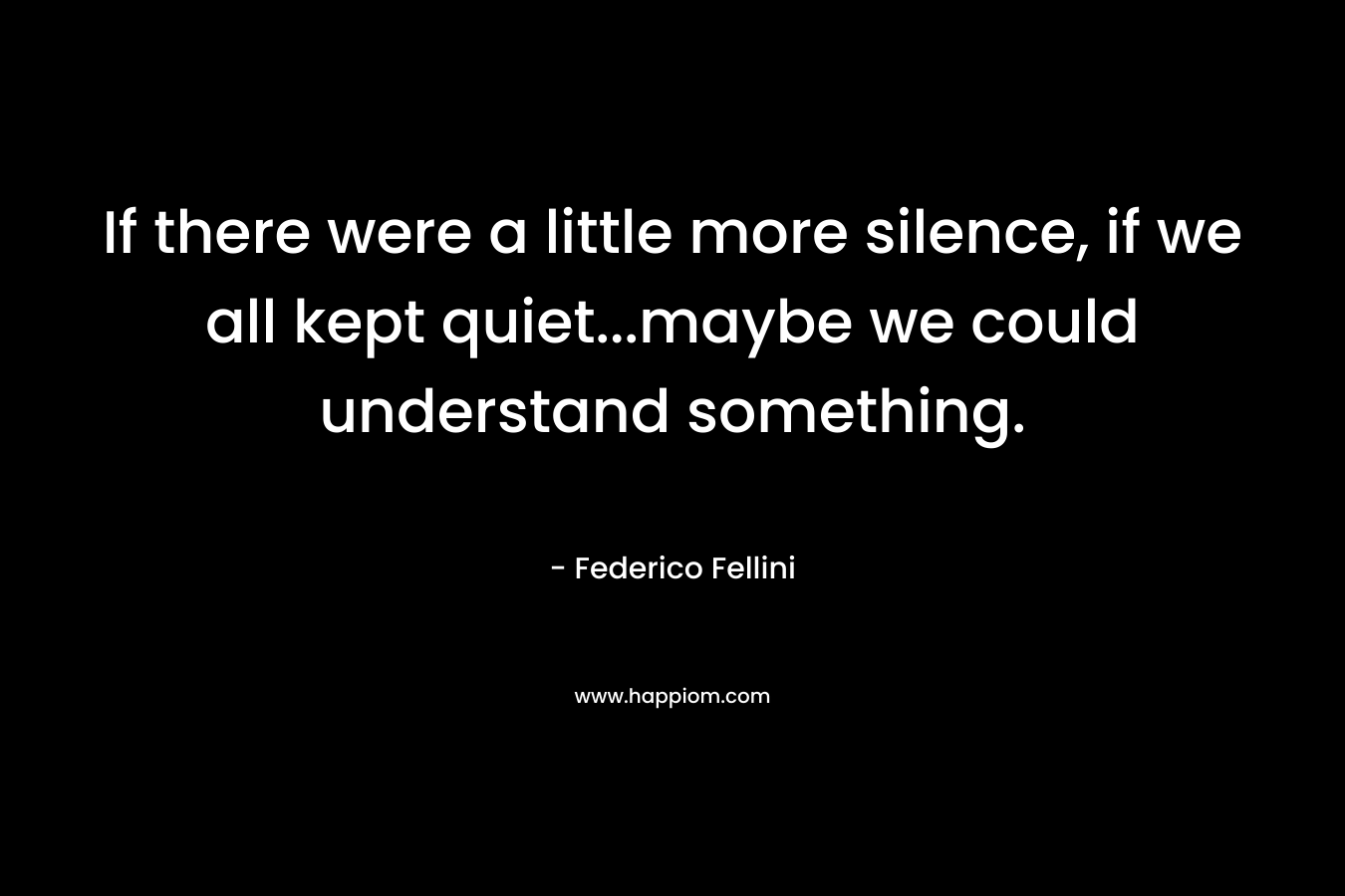 If there were a little more silence, if we all kept quiet...maybe we could understand something.
