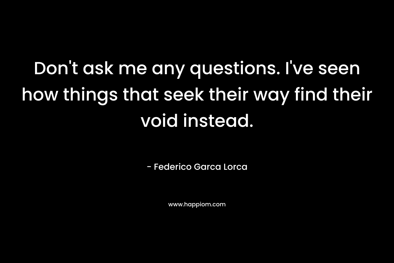 Don't ask me any questions. I've seen how things that seek their way find their void instead.