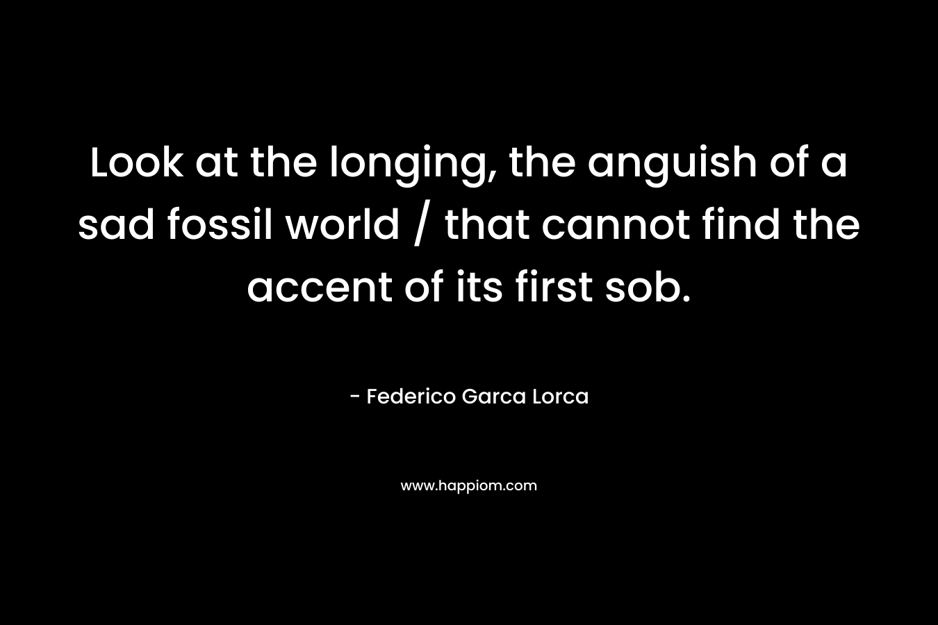 Look at the longing, the anguish of a sad fossil world / that cannot find the accent of its first sob. – Federico Garca Lorca
