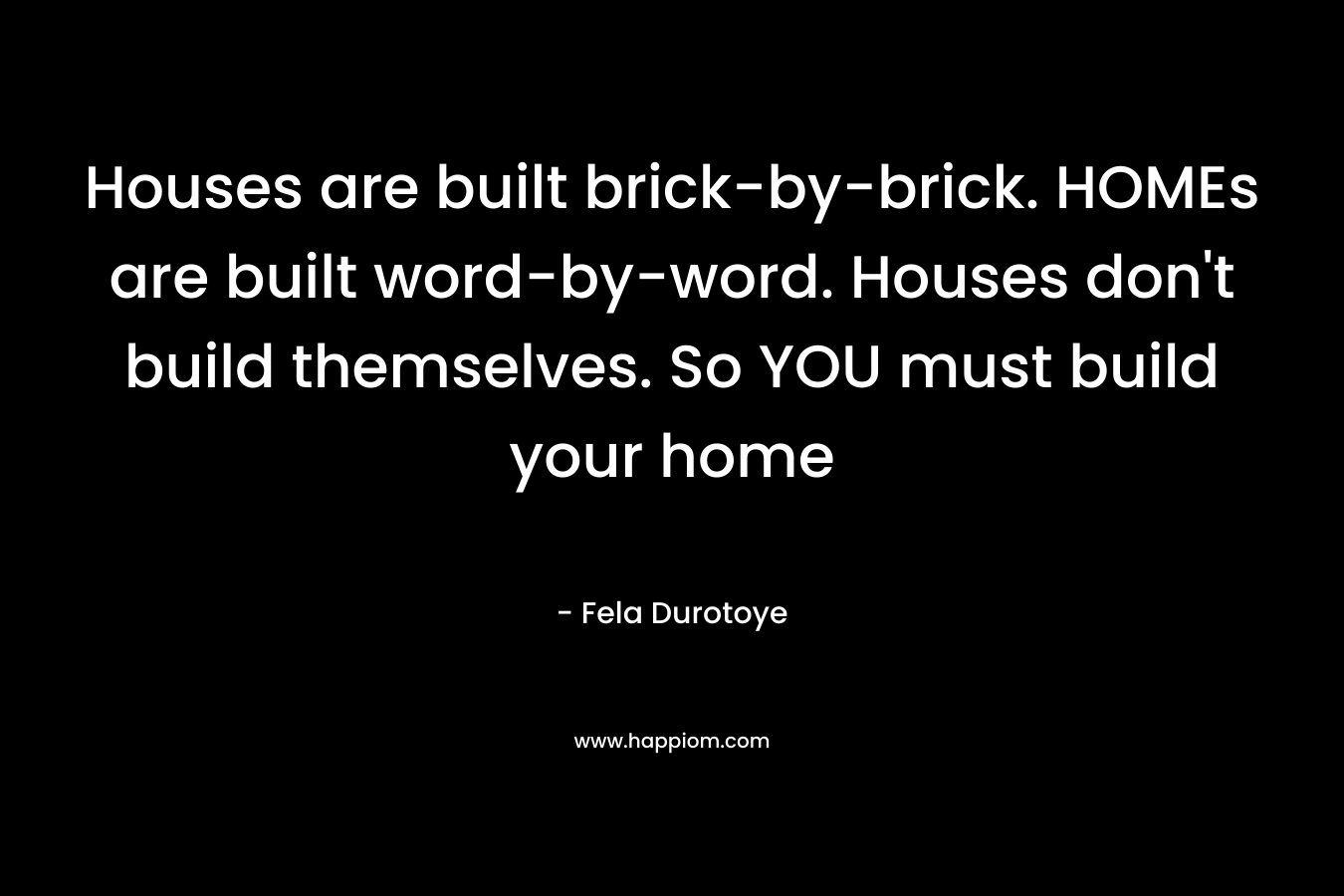 Houses are built brick-by-brick. HOMEs are built word-by-word. Houses don't build themselves. So YOU must build your home