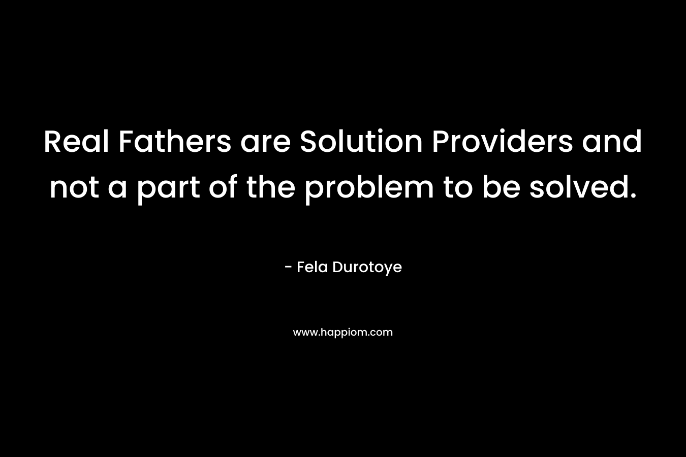 Real Fathers are Solution Providers and not a part of the problem to be solved.