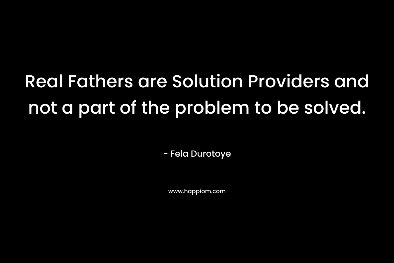 Real Fathers are Solution Providers and not a part of the problem to be solved. – Fela Durotoye