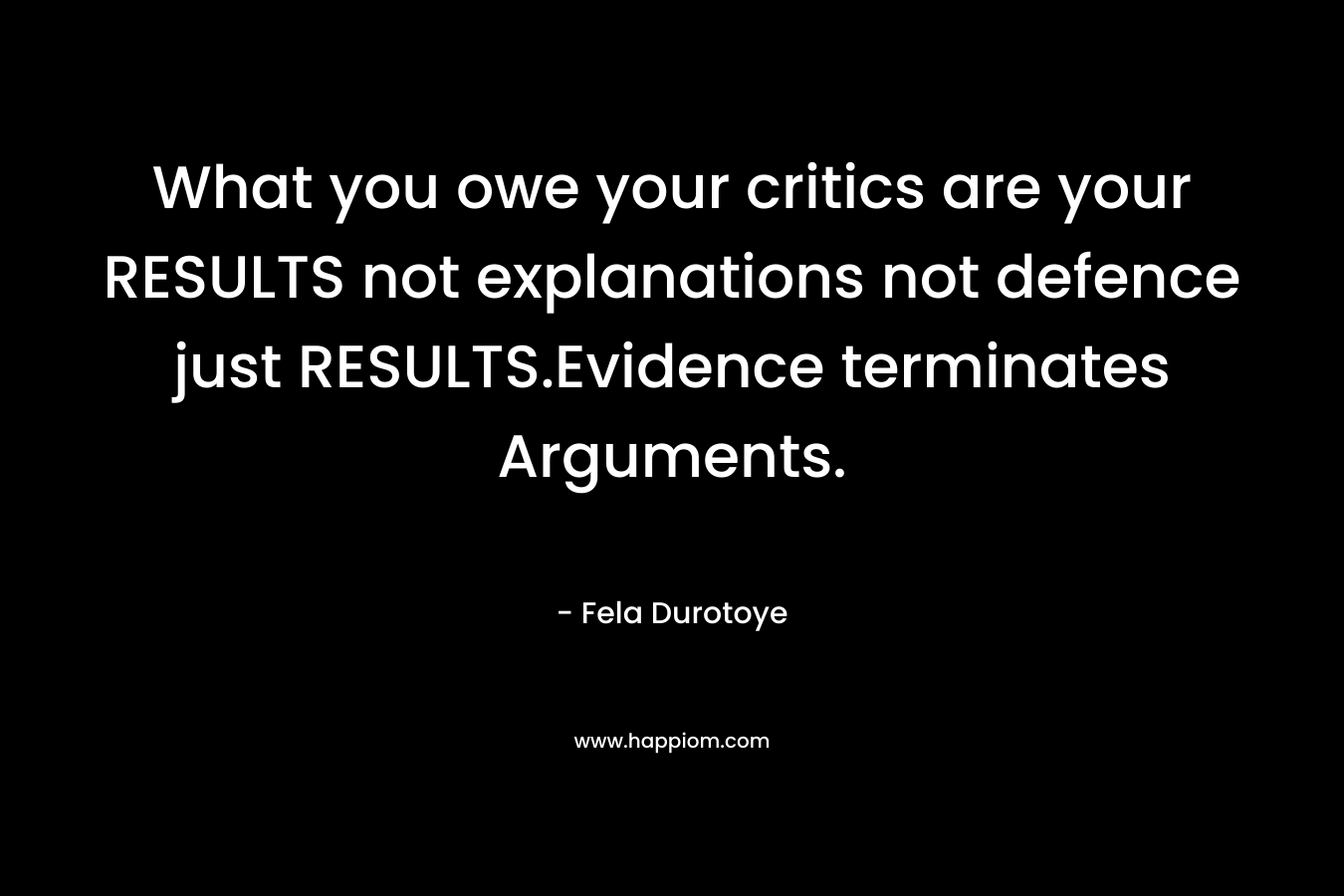 What you owe your critics are your RESULTS not explanations not defence just RESULTS.Evidence terminates Arguments. – Fela Durotoye