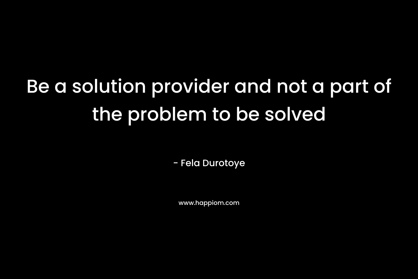 Be a solution provider and not a part of the problem to be solved