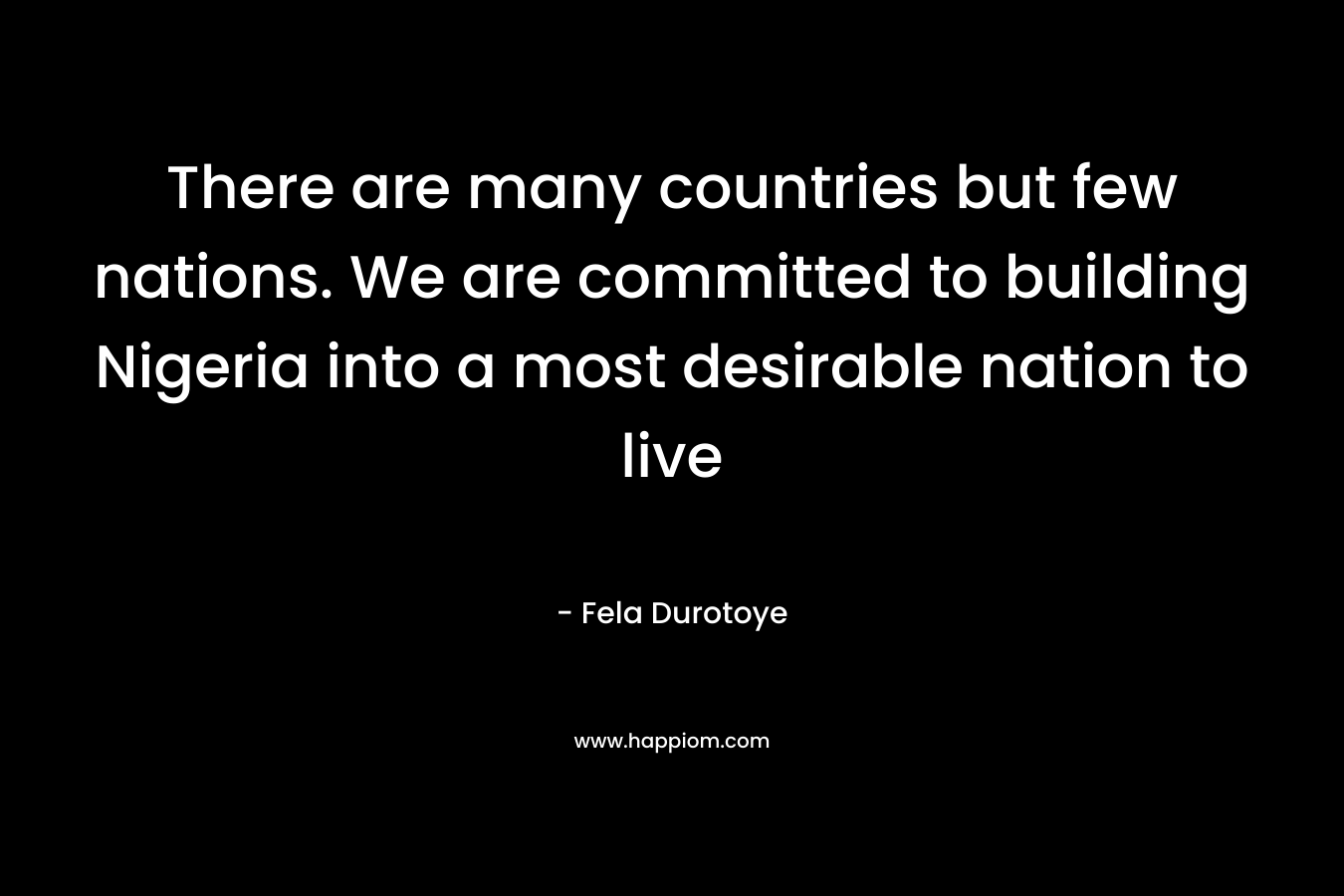 There are many countries but few nations. We are committed to building Nigeria into a most desirable nation to live
