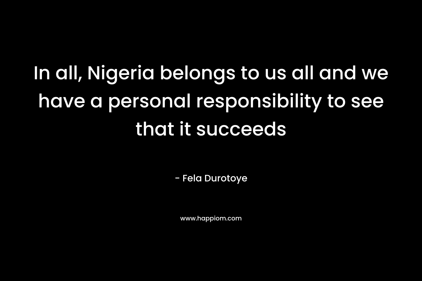 In all, Nigeria belongs to us all and we have a personal responsibility to see that it succeeds