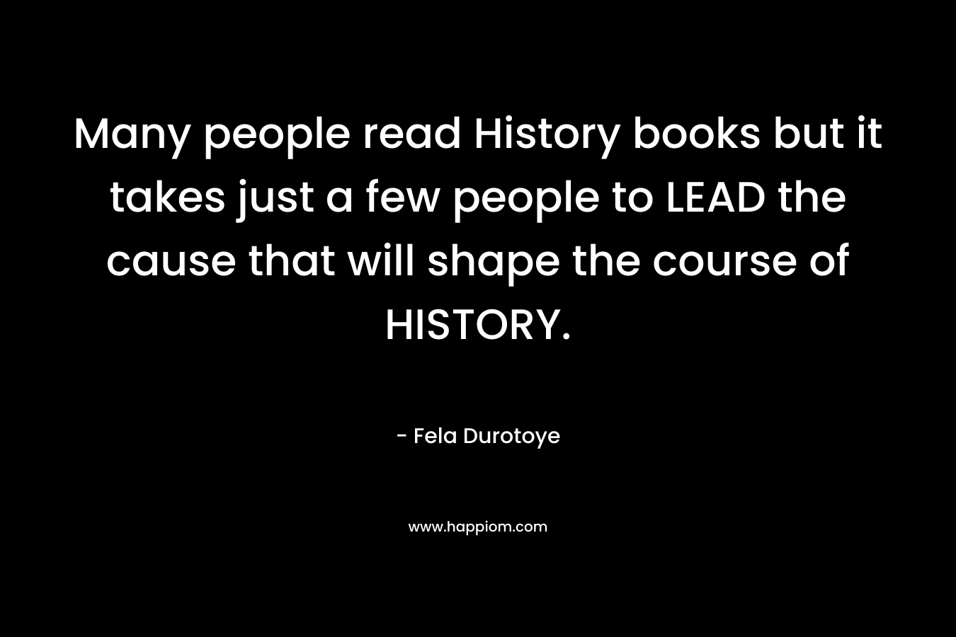 Many people read History books but it takes just a few people to LEAD the cause that will shape the course of HISTORY. – Fela Durotoye