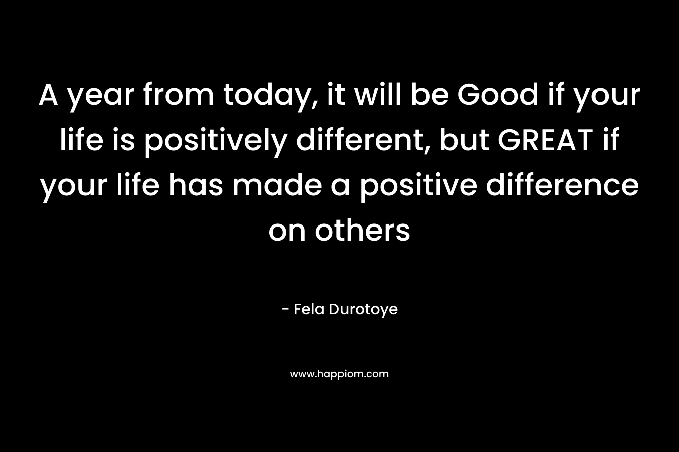A year from today, it will be Good if your life is positively different, but GREAT if your life has made a positive difference on others