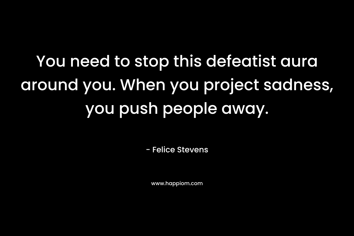You need to stop this defeatist aura around you. When you project sadness, you push people away. – Felice Stevens