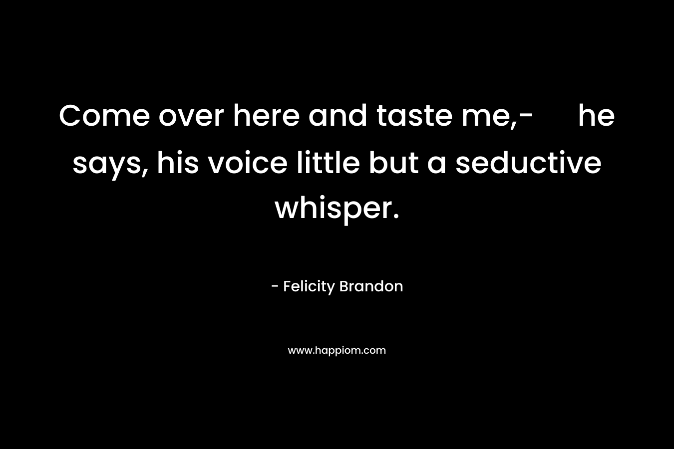 Come over here and taste me,- he says, his voice little but a seductive whisper. – Felicity Brandon