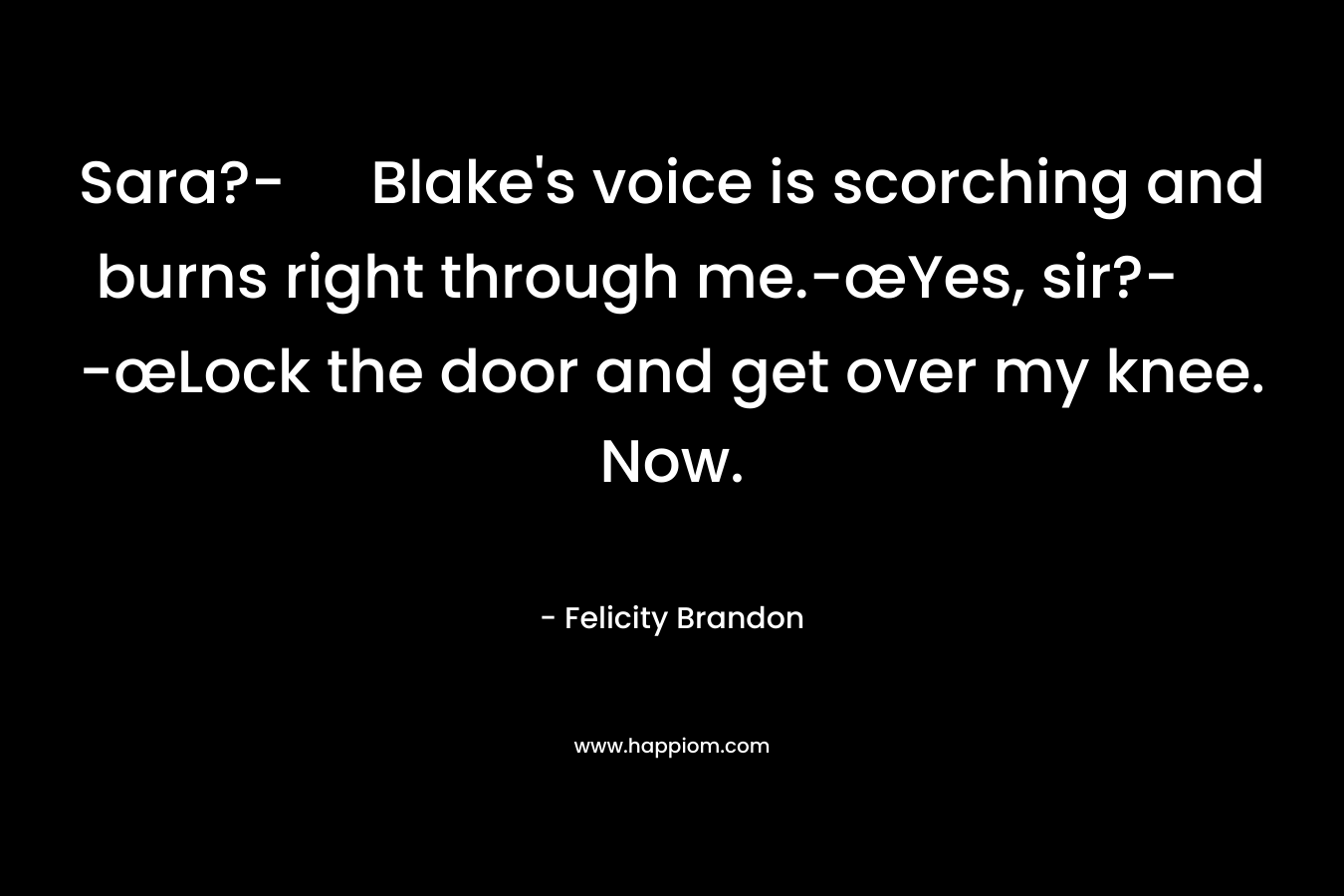 Sara?- Blake’s voice is scorching and burns right through me.-œYes, sir?- -œLock the door and get over my knee. Now. – Felicity Brandon