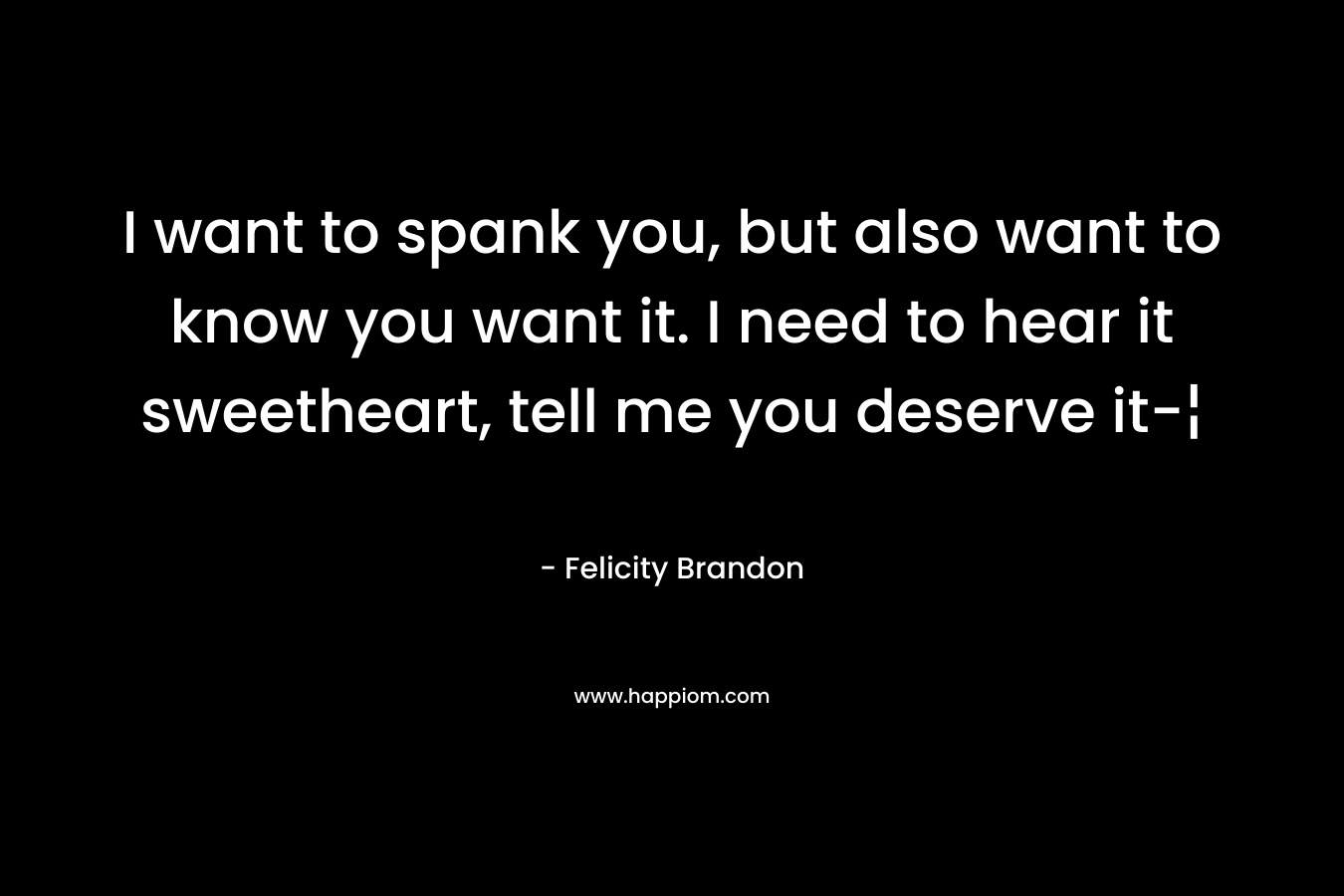 I want to spank you, but also want to know you want it. I need to hear it sweetheart, tell me you deserve it-¦ – Felicity Brandon