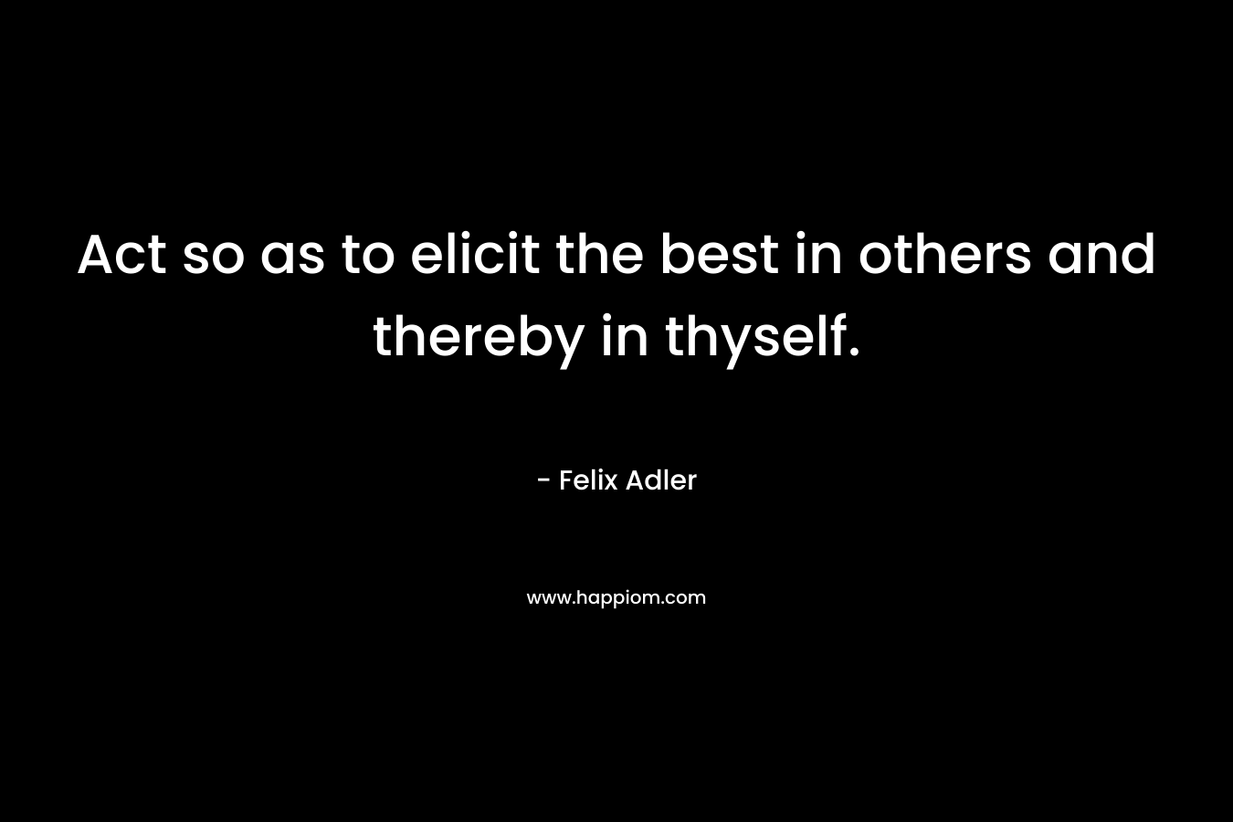 Act so as to elicit the best in others and thereby in thyself. – Felix Adler