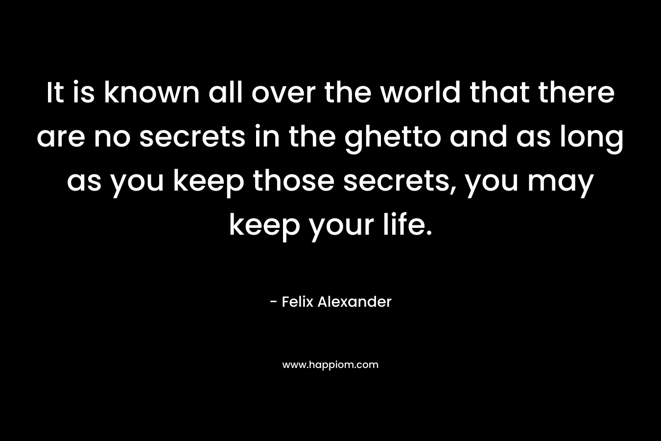 It is known all over the world that there are no secrets in the ghetto and as long as you keep those secrets, you may keep your life. – Felix Alexander