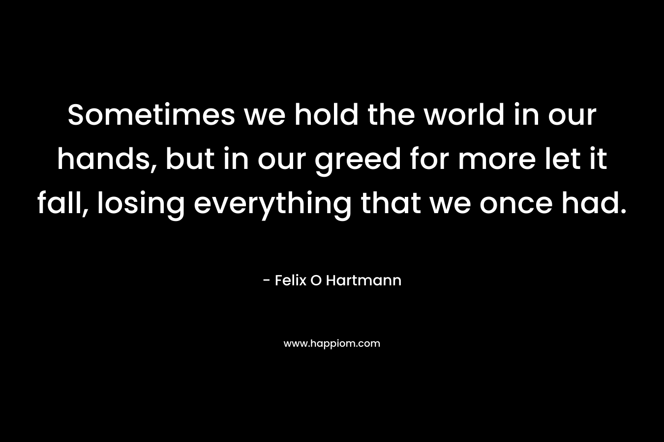 Sometimes we hold the world in our hands, but in our greed for more let it fall, losing everything that we once had. – Felix O Hartmann