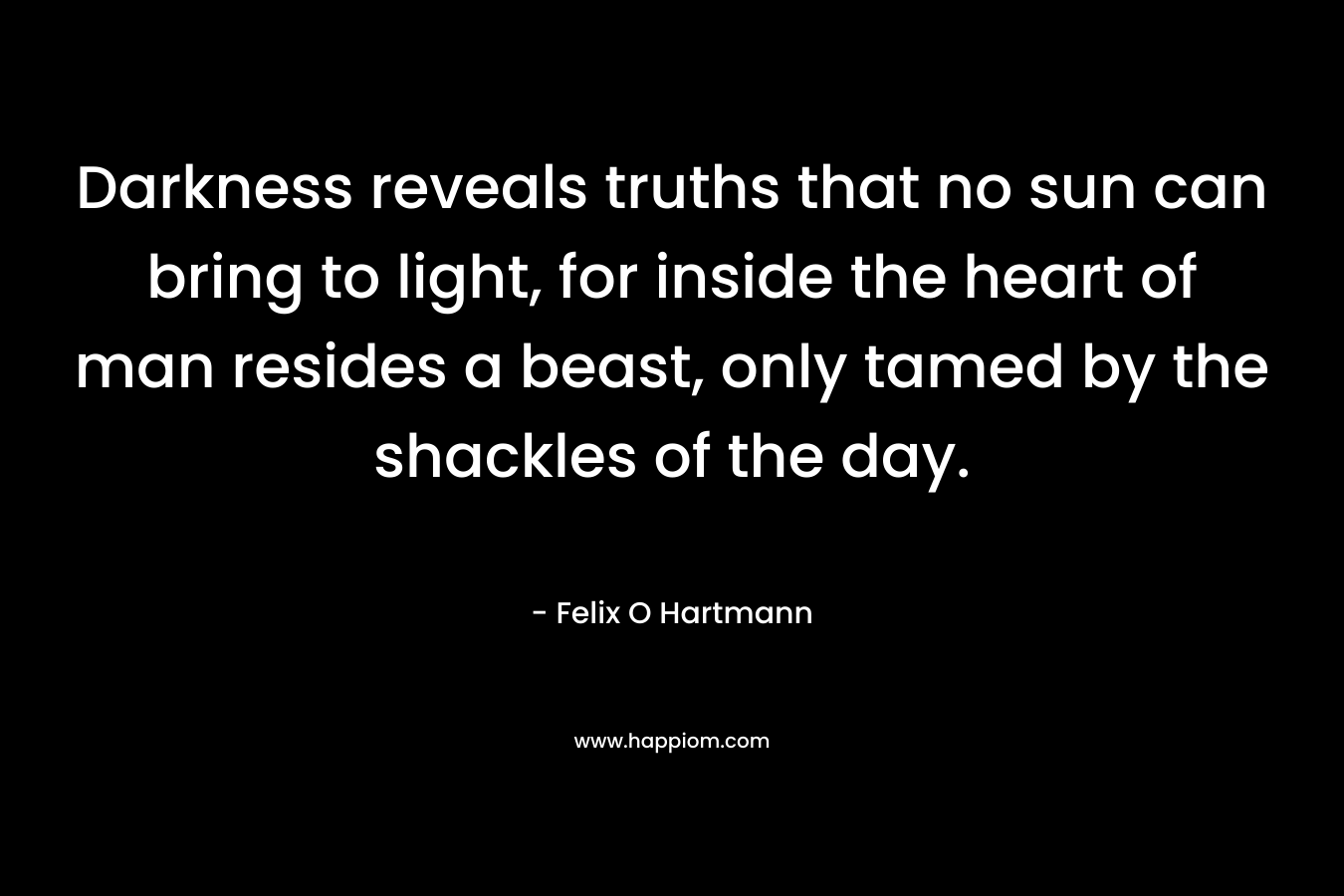 Darkness reveals truths that no sun can bring to light, for inside the heart of man resides a beast, only tamed by the shackles of the day. – Felix O Hartmann