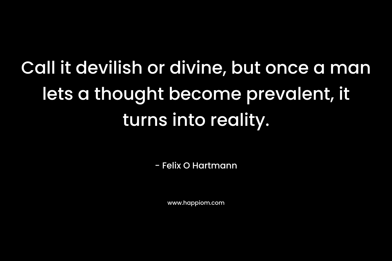 Call it devilish or divine, but once a man lets a thought become prevalent, it turns into reality. – Felix O Hartmann