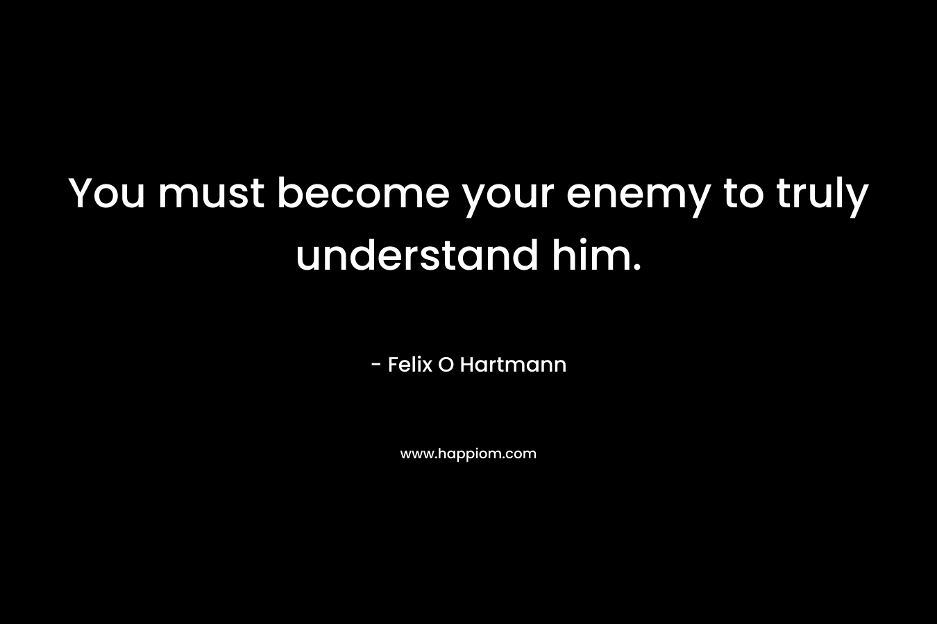 You must become your enemy to truly understand him. – Felix O Hartmann