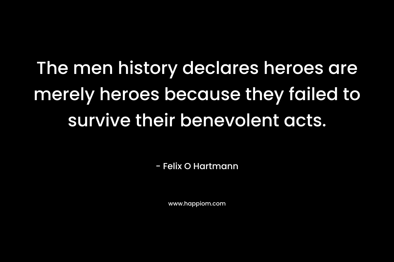 The men history declares heroes are merely heroes because they failed to survive their benevolent acts. – Felix O Hartmann