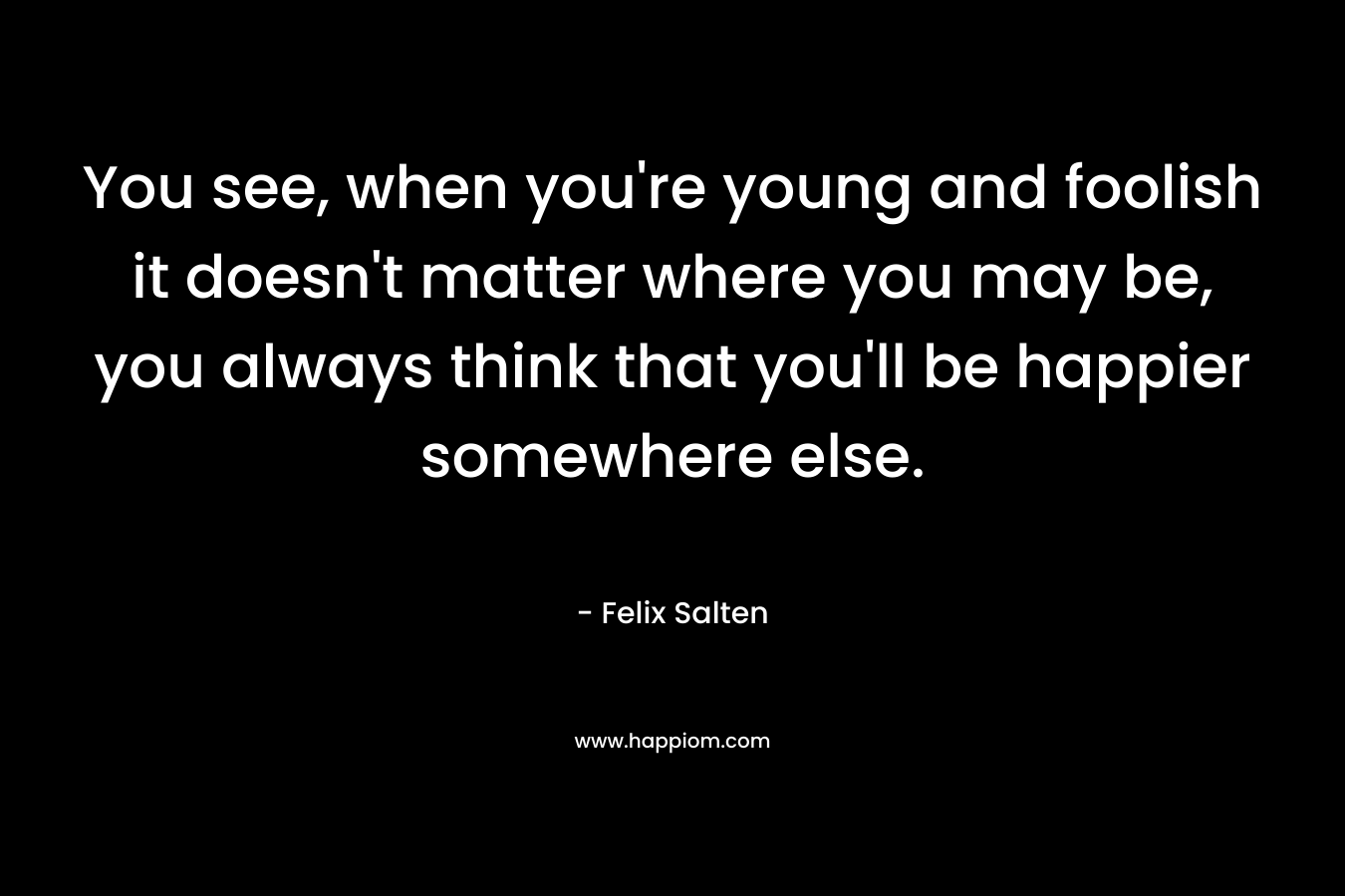 You see, when you’re young and foolish it doesn’t matter where you may be, you always think that you’ll be happier somewhere else. – Felix Salten
