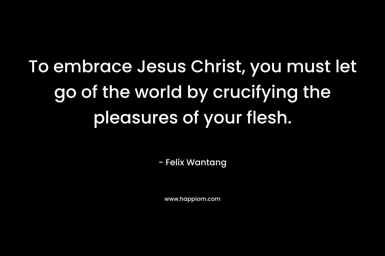 To embrace Jesus Christ, you must let go of the world by crucifying the pleasures of your flesh.