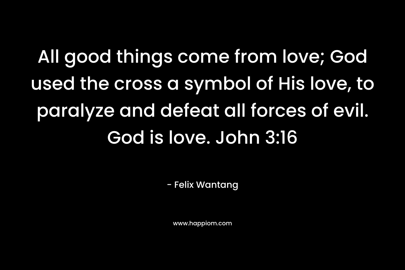 All good things come from love; God used the cross a symbol of His love, to paralyze and defeat all forces of evil. God is love. John 3:16