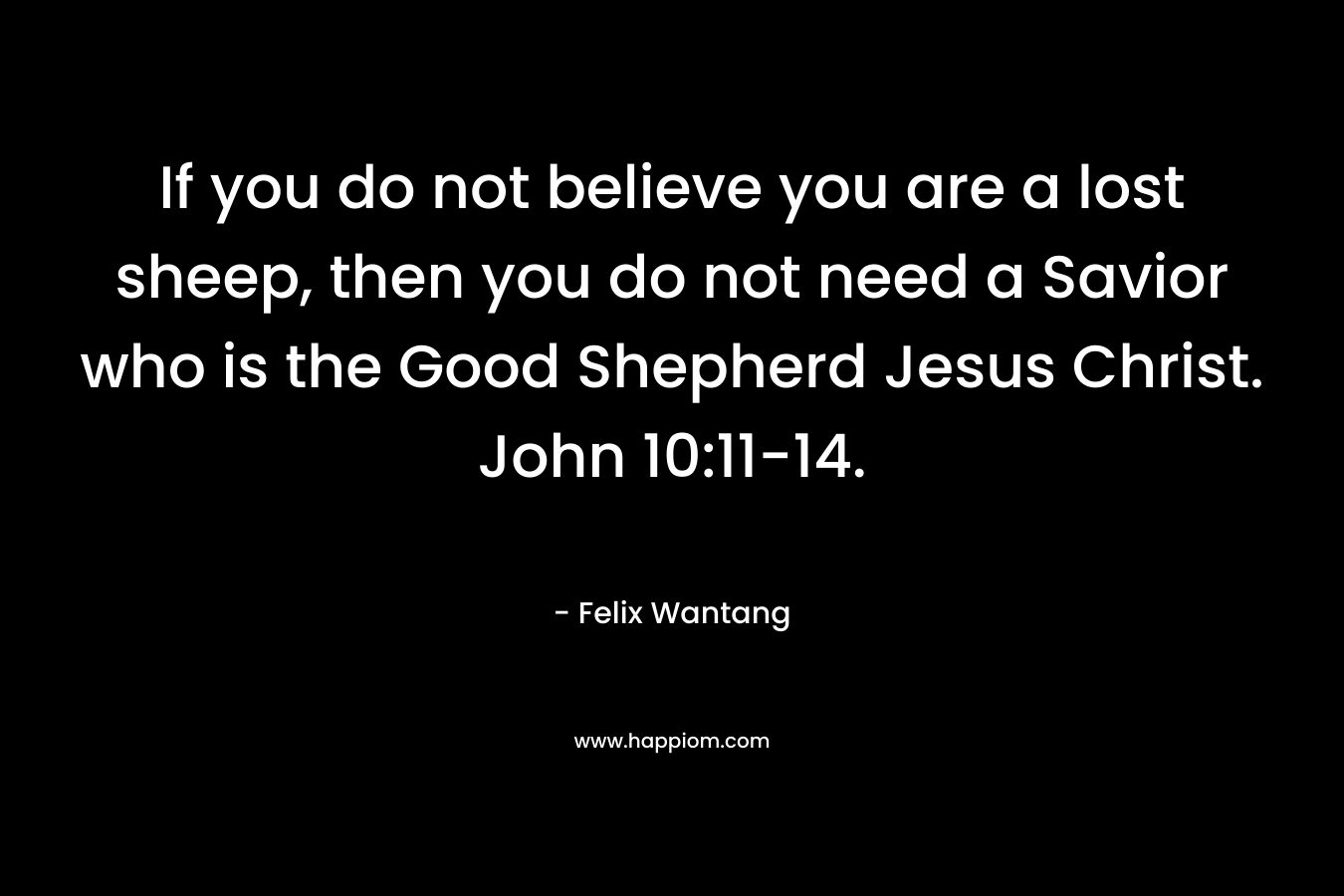 If you do not believe you are a lost sheep, then you do not need a Savior who is the Good Shepherd Jesus Christ. John 10:11-14.