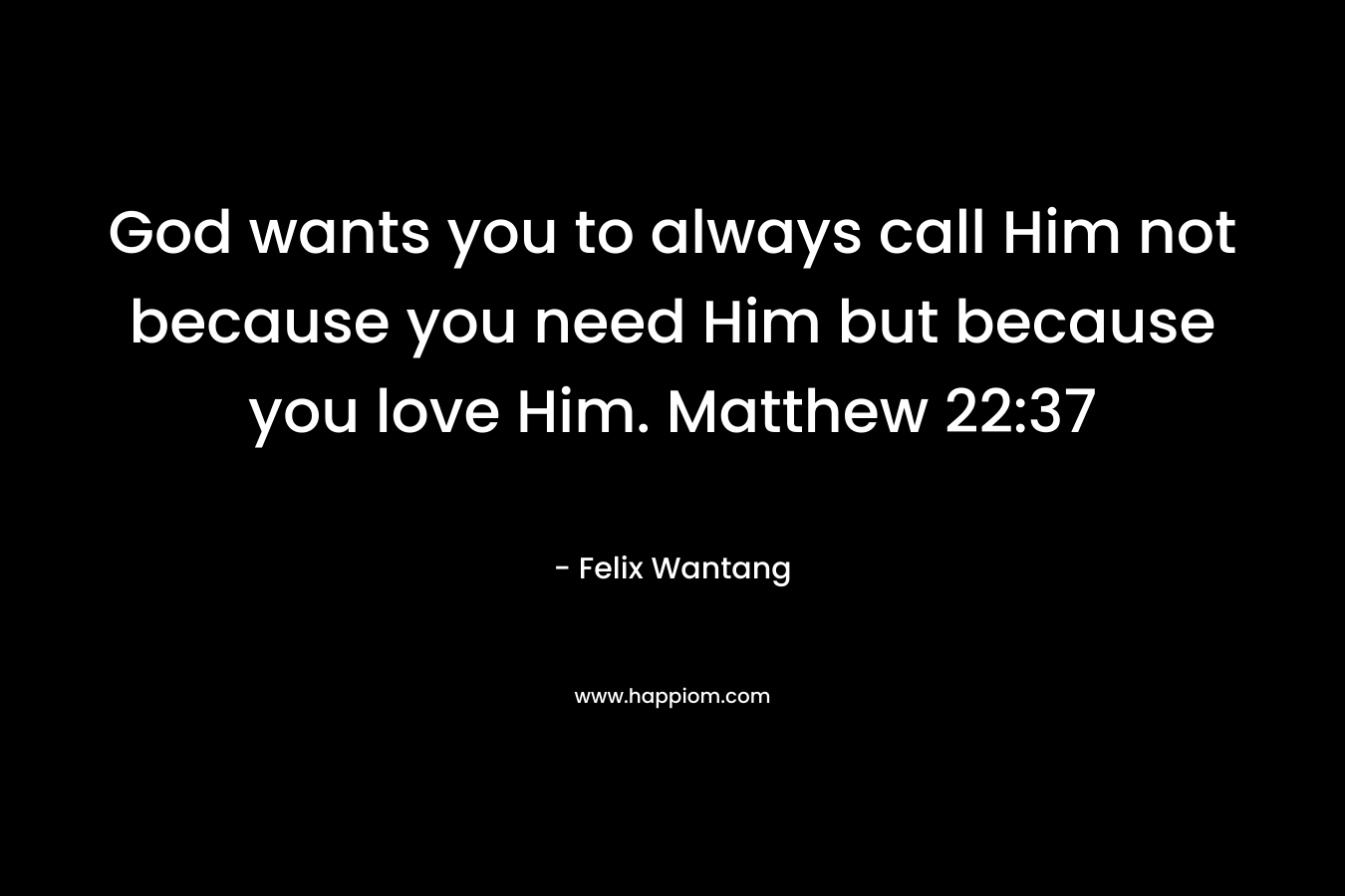 God wants you to always call Him not because you need Him but because you love Him. Matthew 22:37